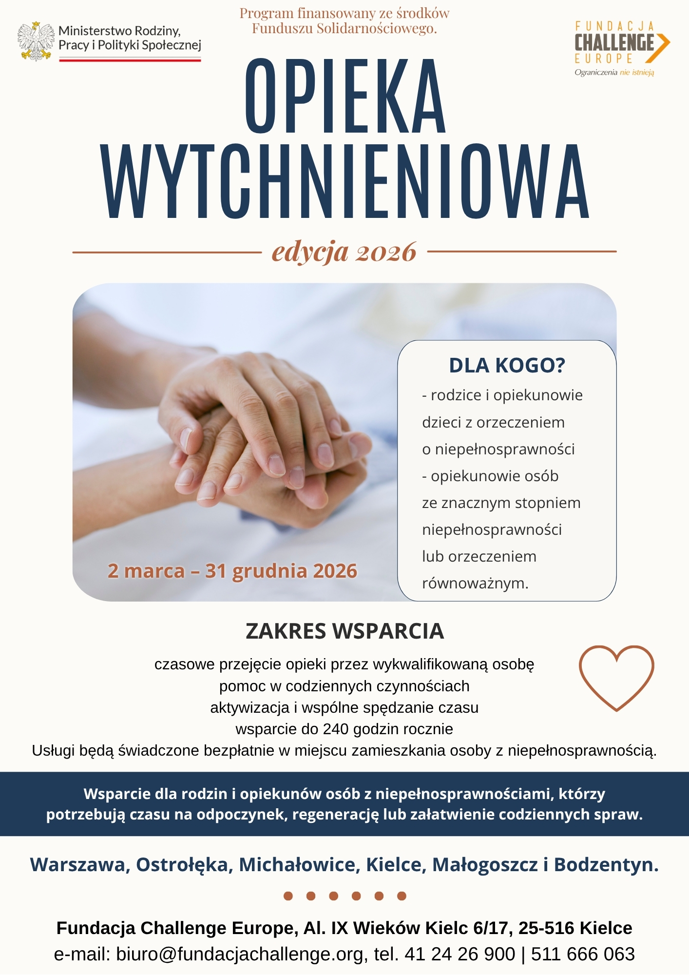 Wsparcie dla rodzin i opiekunów osób z niepełnosprawnościami, którzy potrzebują czasu na odpoczynek, regenerację lub załatwienie codziennych spraw. - rodzice i opiekunowie dzieci z orzeczeniem o niepełnosprawności - opiekunowie osób ze znacznym stopniem niepełnosprawności lub orzeczeniem równoważnym. DLA KOGO? OPIEKA WYTCHNIENIOWA edycja 2026 ZAKRES WSPARCIA Warszawa, Ostrołęka, Michałowice, Kielce, Małogoszcz i Bodzentyn. czasowe przejęcie opieki przez wykwalifikowaną osobę pomoc w codziennych czynnościach aktywizacja i wspólne spędzanie czasu wsparcie do 240 godzin rocznie Usługi będą świadczone bezpłatnie w miejscu zamieszkania osoby z niepełnosprawnością. 2 marca – 31 grudnia 2026 Program finansowany ze środków Funduszu Solidarnościowego. Fundacja Challenge Europe, Al. IX Wieków Kielc 6/17, 25-516 Kielce e-mail: biuro@fundacjachallenge.org, tel. 41 24 26 900 | 511 666 063